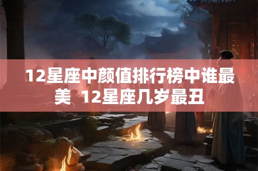 12星座中颜值排行榜中谁最美 12星座几岁最丑 12星座中颜值排行榜中谁最美 12星座几岁最丑