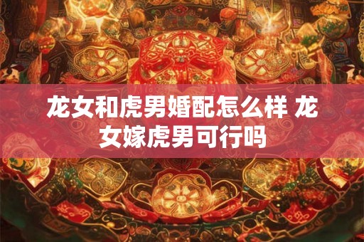 龙女和虎男婚配怎么样 龙女嫁虎男可行吗
