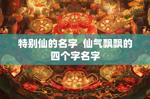 特别仙的名字 仙气飘飘的四个字名字 特别仙的名字 仙气飘飘的四个字名字