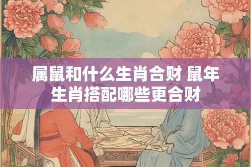 属鼠和什么生肖合财 鼠年生肖搭配哪些更合财 属鼠和什么生肖合财 鼠年生肖搭配哪些更合财