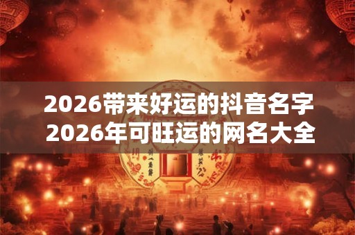 2026带来好运的抖音名字 2026年可旺运的网名大全 2026带来好运的抖音名字 2026年可旺运的网名大全