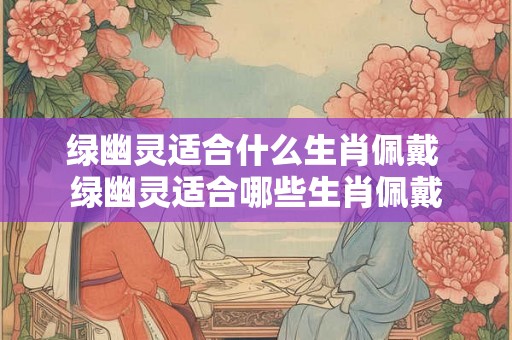 绿幽灵适合什么生肖佩戴 绿幽灵适合哪些生肖佩戴