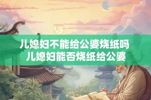 儿媳妇不能给公婆烧纸吗 儿媳妇能否烧纸给公婆 儿媳妇不能给公婆烧纸吗 儿媳妇能否烧纸给公婆