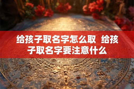 给孩子取名字怎么取 给孩子取名字要注意什么 给孩子取名字怎么取 给孩子取名字要注意什么