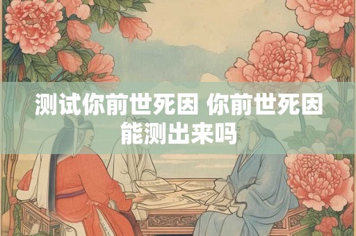 测试你前世死因 你前世死因能测出来吗 测试你前世死因 你前世死因能测出来吗