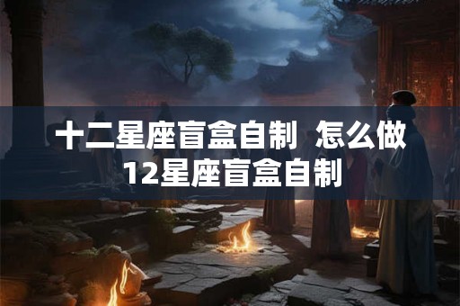 十二星座盲盒自制  怎么做12星座盲盒自制
