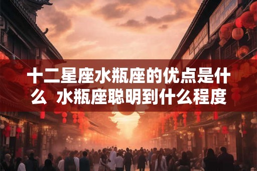 十二星座水瓶座的优点是什么  水瓶座聪明到什么程度