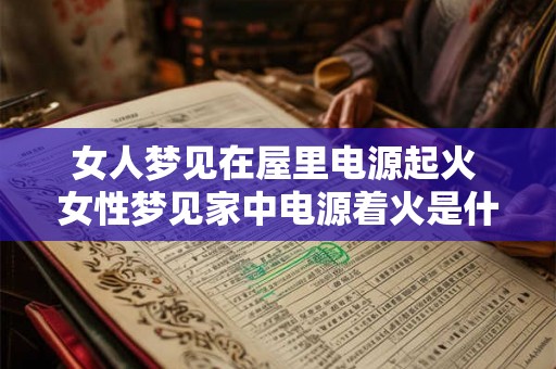 女人梦见在屋里电源起火 女性梦见家中电源着火是什么含义 女人梦见在屋里电源起火 女性梦见家中电源着火是什么含义