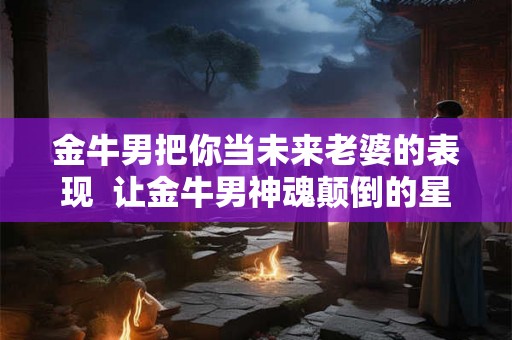 金牛男把你当未来老婆的表现  让金牛男神魂颠倒的星座