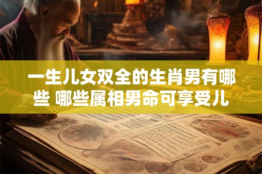 一生儿女双全的生肖男有哪些 哪些属相男命可享受儿女双全之福 一生儿女双全的生肖男有哪些 哪些属相男命可享受儿女双全之福