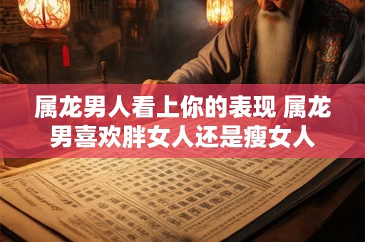 属龙男人看上你的表现 属龙男喜欢胖女人还是瘦女人