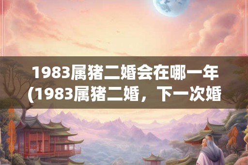1983属猪二婚会在哪一年(1983属猪二婚，下一次婚姻在哪一年出现？)