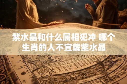 紫水晶和什么属相犯冲 哪个生肖的人不宜戴紫水晶 紫水晶和什么属相犯冲 哪个生肖的人不宜戴紫水晶