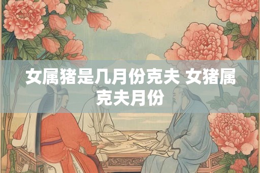 女属猪是几月份克夫 女猪属克夫月份