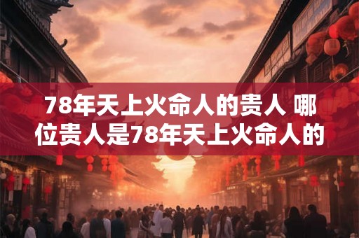 78年天上火命人的贵人 哪位贵人是78年天上火命人的 78年天上火命人的贵人 哪位贵人是78年天上火命人的