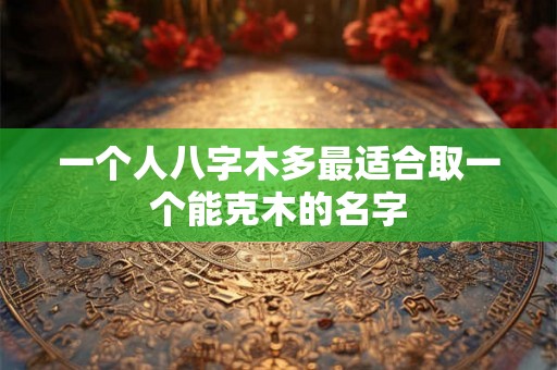 一个人八字木多最适合取一个能克木的名字