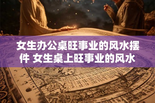 女生办公桌旺事业的风水摆件 女生桌上旺事业的风水摆件
