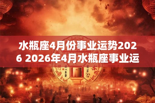 水瓶座4月份事业运势2026 2026年4月水瓶座事业运如何