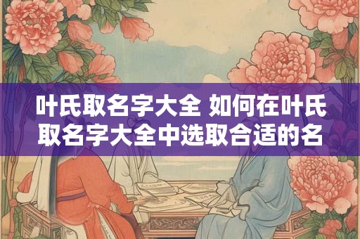 叶氏取名字大全 如何在叶氏取名字大全中选取合适的名字 叶氏取名字大全 如何在叶氏取名字大全中选取合适的名字