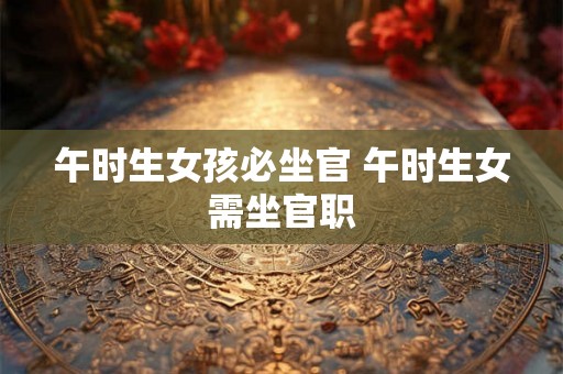 午时生女孩必坐官 午时生女需坐官职 午时生女孩必坐官 午时生女需坐官职