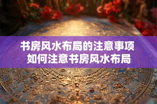 书房风水布局的注意事项 如何注意书房风水布局