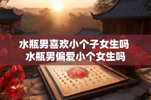 水瓶男喜欢小个子女生吗 水瓶男偏爱小个女生吗