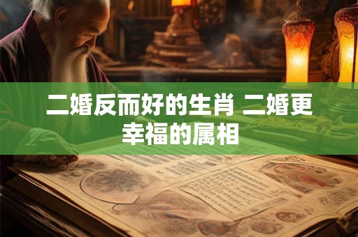 二婚反而好的生肖 二婚更幸福的属相