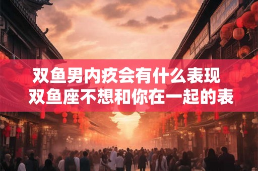 双鱼男内疚会有什么表现  双鱼座不想和你在一起的表现