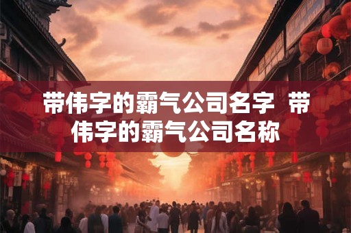 带伟字的霸气公司名字 带伟字的霸气公司名称 带伟字的霸气公司名字 带伟字的霸气公司名称