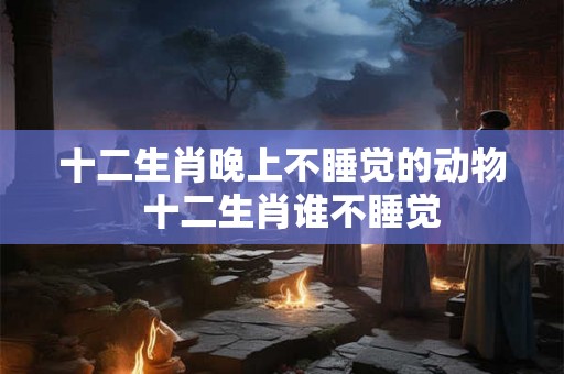 十二生肖晚上不睡觉的动物  十二生肖谁不睡觉