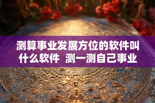 测算事业发展方位的软件叫什么软件 测一测自己事业方向免费 测算事业发展方位的软件叫什么软件 测一测自己事业方向免费