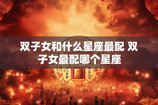 双子女和什么星座最配 双子女最配哪个星座