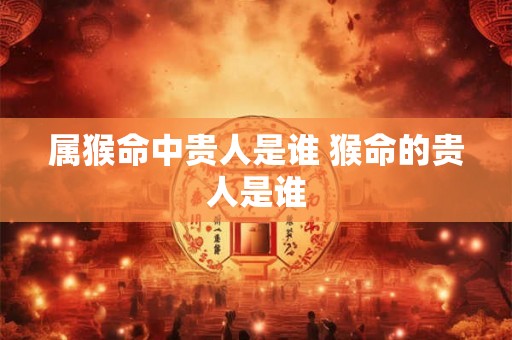 属猴命中贵人是谁 猴命的贵人是谁 属猴命中贵人是谁 猴命的贵人是谁