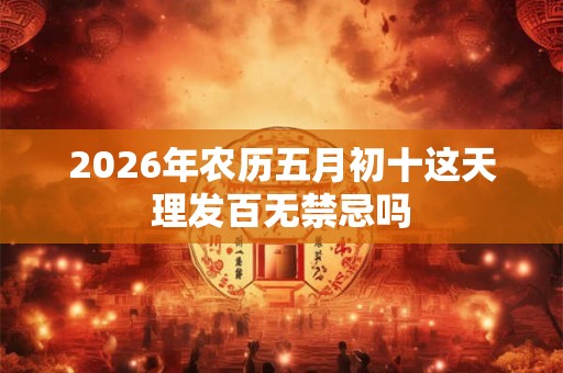 2026年农历五月初十这天理发百无禁忌吗 2026年农历五月初十这天理发百无禁忌吗