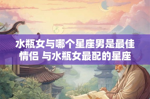水瓶女与哪个星座男是最佳情侣 与水瓶女最配的星座男