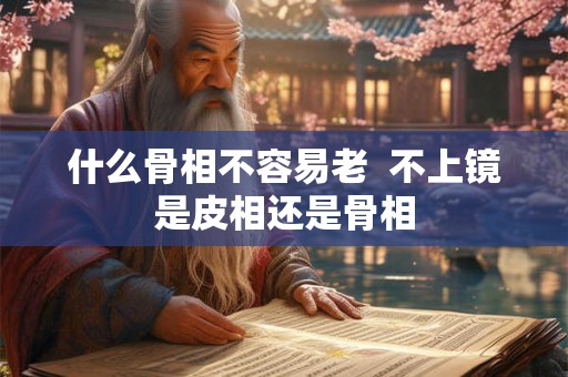 什么骨相不容易老  不上镜是皮相还是骨相