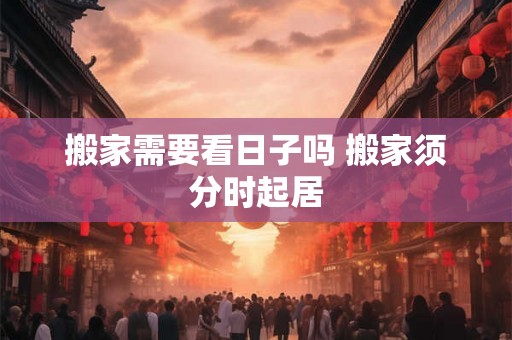 搬家需要看日子吗 搬家须分时起居