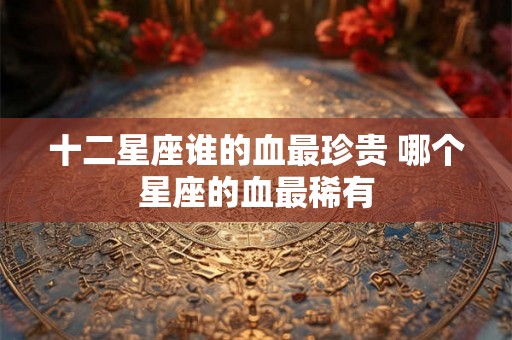 十二星座谁的血最珍贵 哪个星座的血最稀有