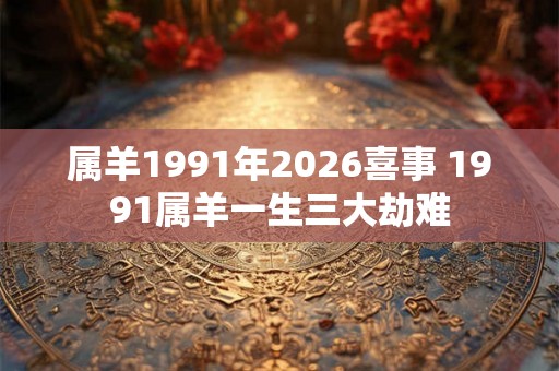 属羊1991年2026喜事 1991属羊一生三大劫难