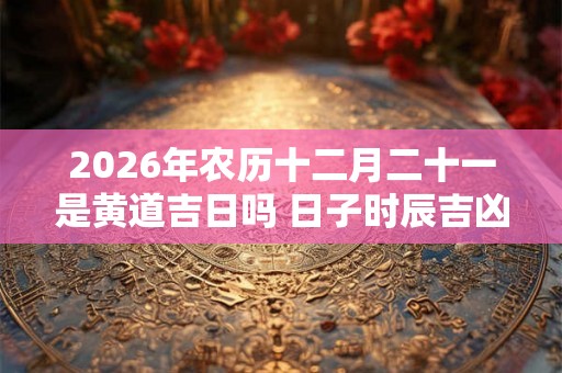 2026年农历十二月二十一是黄道吉日吗 日子时辰吉凶