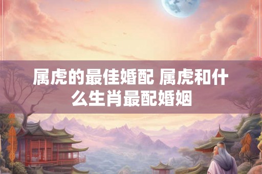 属虎的最佳婚配 属虎和什么生肖最配婚姻