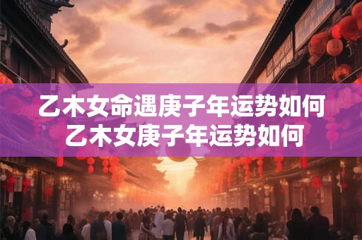 乙木女命遇庚子年运势如何 乙木女庚子年运势如何