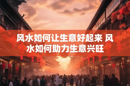 风水如何让生意好起来 风水如何助力生意兴旺