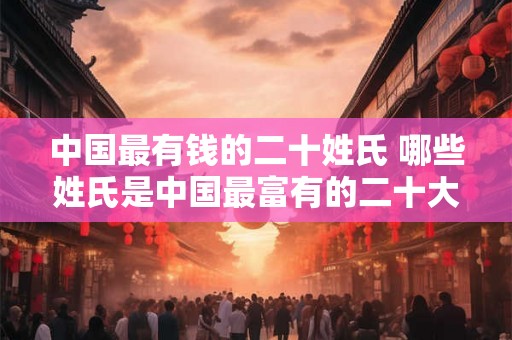 中国最有钱的二十姓氏 哪些姓氏是中国最富有的二十大家族