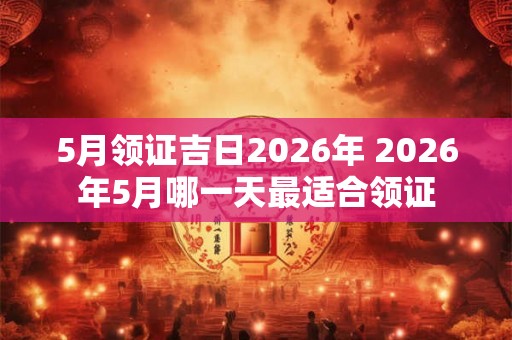 5月领证吉日2026年 2026年5月哪一天最适合领证