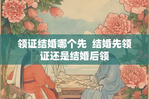 领证结婚哪个先  结婚先领证还是结婚后领