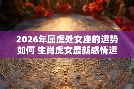 2026年属虎处女座的运势如何 生肖虎女最新感情运程分析 2026年属虎处女座的运势如何 生肖虎女最新感情运程分析