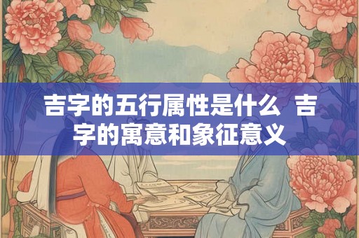 吉字的五行属性是什么 吉字的寓意和象征意义 吉字的五行属性是什么 吉字的寓意和象征意义