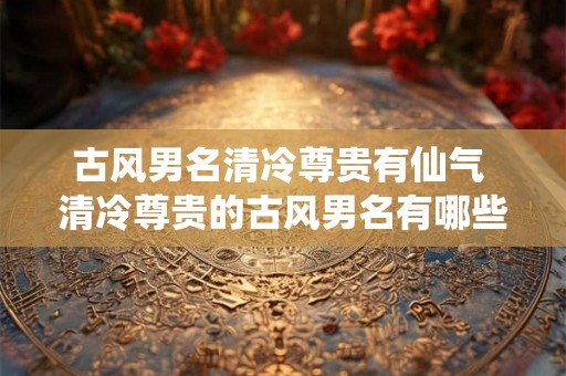 古风男名清冷尊贵有仙气 清冷尊贵的古风男名有哪些仙气十足