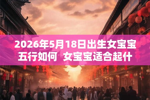 2026年5月18日出生女宝宝五行如何  女宝宝适合起什么名字